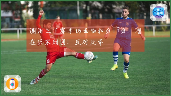 谢周三下赛季仍面临扣分15分！潜在买家财团：反对此举