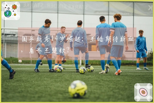 国乒新秀14岁崛起：王皓期待新血，看齐王楚钦？