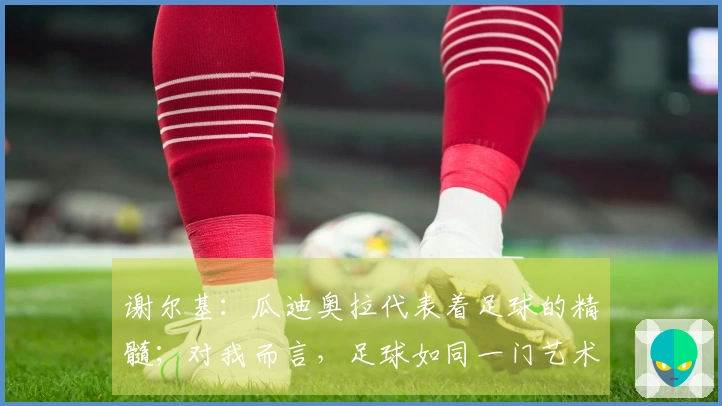 谢尔基：瓜迪奥拉代表着足球的精髓；对我而言，足球如同一门艺术