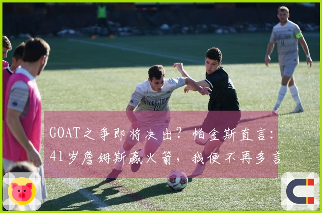 GOAT之争即将决出？帕金斯直言：41岁詹姆斯赢火箭，我便不再多言
