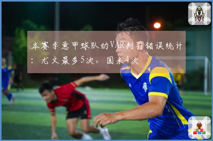本赛季意甲球队的VAR判罚错误统计：尤文最多5次，国米4次