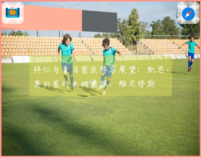 拜仁与皇马首发阵容展望：凯恩、奥利塞对决姆巴佩、维尼修斯