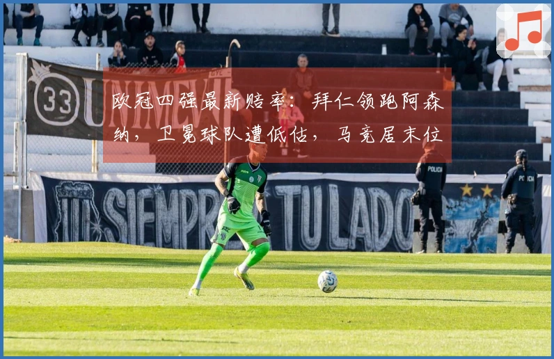 欧冠四强最新赔率：拜仁领跑阿森纳，卫冕球队遭低估，马竞居末位