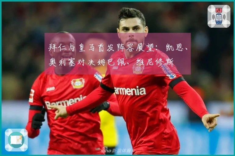 拜仁与皇马首发阵容展望：凯恩、奥利塞对决姆巴佩、维尼修斯