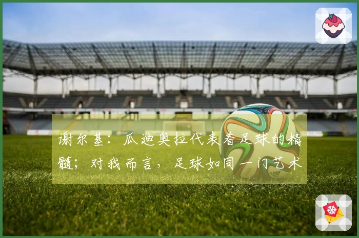 谢尔基：瓜迪奥拉代表着足球的精髓；对我而言，足球如同一门艺术