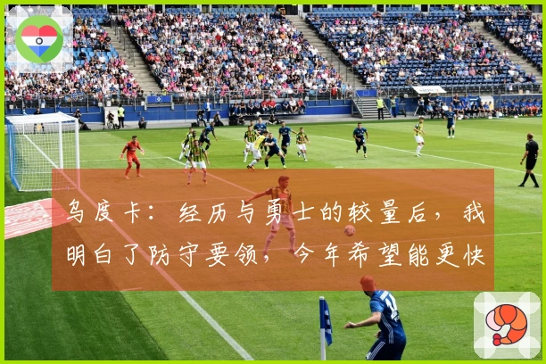 乌度卡：经历与勇士的较量后，我明白了防守要领，今年希望能更快适应