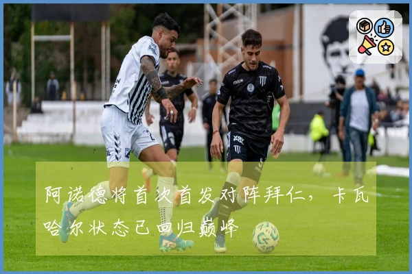 阿诺德将首次首发对阵拜仁，卡瓦哈尔状态已回归巅峰
