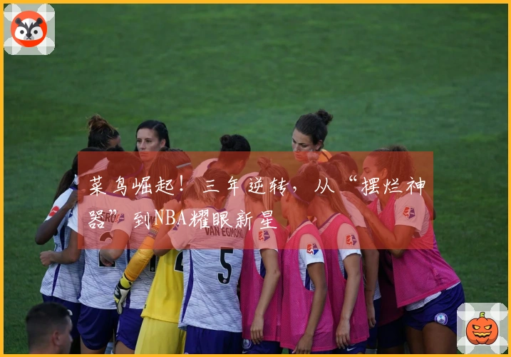 菜鸟崛起！三年逆转，从“摆烂神器”到NBA耀眼新星