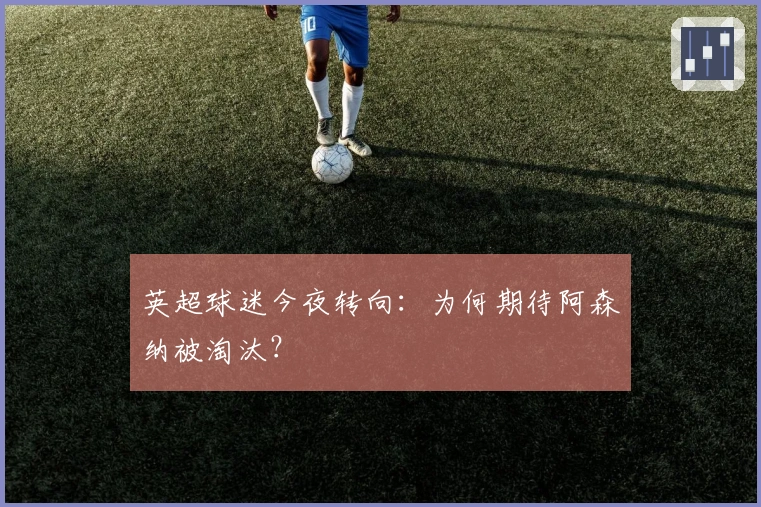 英超球迷今夜转向：为何期待阿森纳被淘汰？