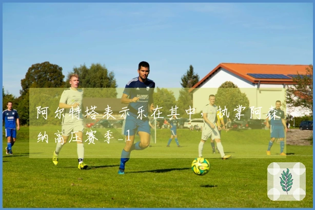 阿尔特塔表示乐在其中，执掌阿森纳高压赛季_1