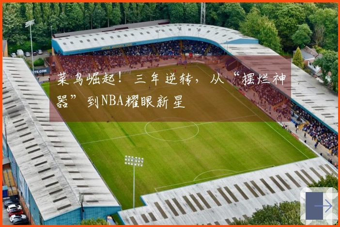 菜鸟崛起！三年逆转，从“摆烂神器”到NBA耀眼新星